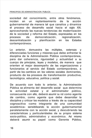 PRINCIPIOS DE ADMINISTRACION PUBLICA
sociedad del conocimiento, entre otros fenómenos,
inciden en un replanteamiento de la acción
gubernamental de manera tal que canalice y dinamice
el proceso de desarrollo social hacia el siglo XXI,
aprovechando las nuevas tendencias de modernización
de la sociedad y reforma del Estado, expresadas en los
procesos de democratización, regionalización,
descentralización y planificación en los Estados
contemporáneos.
Lo anterior, demuestra las múltiples, extensas y
diferenciadas funciones y misiones que debe enfrentar la
disciplina de la Administración Pública contemporánea,
para dar coherencia, rigurosidad y actualidad a su
cuerpo de principios, leyes y modelos, de manera que
orienten el mejor desempeño de las organizaciones y
funcionarios al servicio del Estado contemporáneo, a
partir de los cambios en los valores sociales dominantes,
producto de los procesos de transformación productiva,
tecnológica, educativa, política y social.
De acuerdo con todo lo anterior, la Administración
Pública se alimenta del desarrollo social que determina
la actividad estatal y el administrador público,
consecuente con ello, deberá asumir su rol como agente
de cambio, como agente que debe desarrollar la
disciplina y criticar los modelos a través de su capacidad
cognoscitiva -como integrante de una comunidad
académica- sensibilizando la acción gubernamental
paralelamente con la acción social, y descubriendo las
características y particularidades de su propio sistema
socio-político, administrativo y económico. Así mismo
deberá asumir su papel como Gerente Público,
16
 