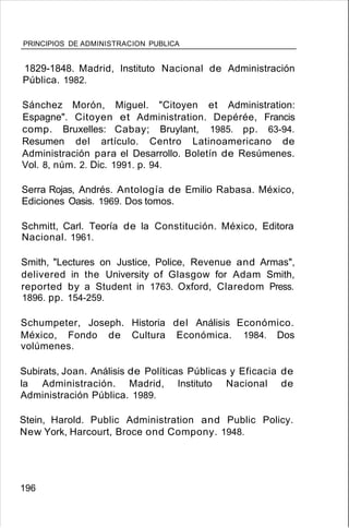 PRINCIPIOS DE ADMINISTRACION PUBLICA
1829-1848. Madrid, Instituto Nacional de Administración
Pública. 1982.
Sánchez Morón, Miguel. "Citoyen et Administration:
Espagne". Citoyen et Administration. Depérée, Francis
comp. Bruxelles: Cabay; Bruylant, 1985. pp. 63-94.
Resumen del artículo. Centro Latinoamericano de
Administración para el Desarrollo. Boletín de Resúmenes.
Vol. 8, núm. 2. Dic. 1991. p. 94.
Serra Rojas, Andrés. Antología de Emilio Rabasa. México,
Ediciones Oasis. 1969. Dos tomos.
Schmitt, Carl. Teoría de la Constitución. México, Editora
Nacional. 1961.
Smith, "Lectures on Justice, Police, Revenue and Armas",
delivered in the University of Glasgow for Adam Smith,
reported by a Student in 1763. Oxford, Claredom Press.
1896. pp. 154-259.
Schumpeter, Joseph. Historia del Análisis Económico.
México, Fondo de Cultura Económica. 1984. Dos
volúmenes.
Subirats, Joan. Análisis de Políticas Públicas y Eficacia de
la Administración. Madrid, Instituto Nacional de
Administración Pública. 1989.
Stein, Harold. Public Administration and Public Policy.
New York, Harcourt, Broce ond Compony. 1948.
196
 