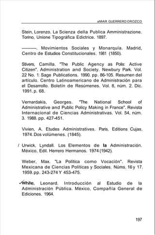 aMAR GUERRERO OROZCO
Stein, Lorenzo. La Scienza della Publica Amministrazione.
Torino, Unione Tipográfica Edictrice. 1897.
----------. Movimientos Sociales y Monarquía. Madrid,
Centro de Estudios Constitucionales. 1981 (1850).
Stivers, Camilla. "The Public Agency as Polis: Active
Citizen". Administration and Society. Newbury Park. Vol.
22 No. 1: Sage Publications. 1990. pp. 86-105. Resumen del
artículo. Centro Latinoamericano de Administración para
el Desarrollo. Boletín de Resúmenes. Vol. 8, núm. 2. Dic.
1991.p. 68.
Vernardakis, Georges. ''The National School of
Administrative and Public Policy Making in France". Revista
Internacional de Ciencias Administrativas. Vol. 54, núm.
3. 1988. pp. 427-451.
Vivien, A. Etudes Administratives. Paris, Editions Cujas.
1974.Dos volúmenes. (1845).
/ Urwick, Lyndall. Los Elementos de la Administración.
México, Edil. Herrero Hermanos. 1974 (1942).
Weber, Max. "La Política como Vocación". Revista
Mexicana de Ciencias Políticas y Sociales. Núms. 16 y 17.
1959.pp. 243-274 Y 453-475.
vWhite, Leonard. Introducción al Estudio de la
Administración Pública. México, Compañía General de
Ediciones. 1964.
197
 