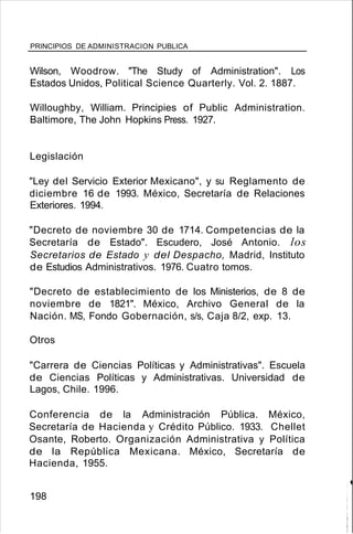PRINCIPIOS DE ADMINISTRACION PUBLICA
Wilson, Woodrow. ''The Study of Administration". Los
Estados Unidos, Political Science Quarterly. Vol. 2. 1887.
Willoughby, William. Principies of Public Administration.
Baltimore, The John Hopkins Press. 1927.
Legislación
"Ley del Servicio Exterior Mexicano", y su Reglamento de
diciembre 16 de 1993. México, Secretaría de Relaciones
Exteriores. 1994.
"Decreto de noviembre 30 de 1714. Competencias de la
Secretaría de Estado". Escudero, José Antonio. los
Secretarios de Estado y del Despacho, Madrid, Instituto
de Estudios Administrativos. 1976. Cuatro tomos.
"Decreto de establecimiento de los Ministerios, de 8 de
noviembre de 1821". México, Archivo General de la
Nación. MS, Fondo Gobernación, s/s, Caja 8/2, exp. 13.
Otros
"Carrera de Ciencias Políticas y Administrativas". Escuela
de Ciencias Políticas y Administrativas. Universidad de
Lagos, Chile. 1996.
Conferencia de la Administración Pública. México,
Secretaría de Hacienda y Crédito Público. 1933. Chellet
Osante, Roberto. Organización Administrativa y Política
de la República Mexicana. México, Secretaría de
Hacienda, 1955.
198
 