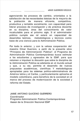 aMAR GUERRERO OROlCO
agenciando los procesos de cambio, orientados a la
satisfacción de las necesidades básicas de la mayoría de
la población de manera eficiente, competitiva,
productiva y rentable socialmente; con capacidad para
liderar procesos de investigación y de práctica docente
en su disciplina, área del conocimiento de valor
incalculable para el próximo siglo. Si el administrador
público cumple ese rol estará en capacidad de
desarrollos teóricos, metodológicos y técnicos como
base de una ciencia para la Administración Pública.
Por todo lo anterior, y con la valiosa cooperación de!
maestro Omar Guerrero, a partir de la presente obra
"Principios de Administración Pública", el Programa de
Administración Pública Contemporánea busca estimular
a los estudiantes y egresados de la ESAP, para que
retomen e impulsen la discusión que sobre la disciplina de
la Administración Pública se adelanta en el mundo actual
y que, a su vez, permita el desarrollo de nuevas
propuestas académicas, científicas Y metodológicas
apropiadas para los sistemas politico-administrativos de
América latina y el Caribe, y particularmente aplicarlos al
modelo colombiano, para beneficio de la sociedad en el
marco del proceso de modernización de la sociedad y
reforma del Estado.
JAIME ANTONIO QUICENO GUERRERO
Coordinador
Programa Administración Pública Contemporámea
Asesor de la Dirección Nacional ESAP
17
 
