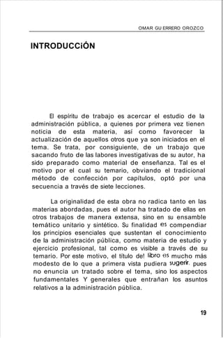 OMAR GU ERRERO OROZCO
INTRODUCCiÓN
El espíritu de trabajo es acercar el estudio de la
administración pública, a quienes por primera vez tienen
noticia de esta materia, así como favorecer la
actualización de aquellos otros que ya son iniciados en el
tema. Se trata, por consiguiente, de un trabajo que
sacando fruto de las labores investigativas de su autor, ha
sido preparado como material de enseñanza. Tal es el
motivo por el cual su temario, obviando el tradicional
método de confección por capítulos, optó por una
secuencia a través de siete lecciones.
La originalidad de esta obra no radica tanto en las
materias abordadas, pues el autor ha tratado de ellas en
otros trabajos de manera extensa, sino en su ensamble
temático unitario y sintético. Su finalidad es compendiar
los principios esenciales que sustentan el conocimiento
de la administración pública, como materia de estudio y
ejercicio profesional, tal como es visible a través de su
temario. Por este motivo, el título de! libro es mucho más
modesto de lo que a primera vista pudiera sugerir, pues
no enuncia un tratado sobre el tema, sino los aspectos
fundamentales Y generales que entrañan los asuntos
relativos a la administración pública.
19
 