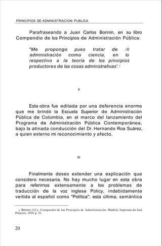 PRINCIPIOS DE ADMINISTRACION PUBLICA
Parafraseando a Juan Carlos Bonnin, en su libro
Compendio de los Principios de Administración Pública:
"Me propongo pues tratar de /0
administración como ciencia, en lo
respectivo a la teoría de los principios
productores de las cosas administrativas'.1
1I
Esta obra fue editada por una deferencia enorme
que me brindó la Escuela Superior de Administración
Pública de Colombia, en el marco del lanzamiento del
Programa de Administración Pública Contemporánea,
bajo la atinada conducción del Dr. Hernando Roa Suárez,
a quien externo mi reconocimiento y afecto.
I1I
Finalmente deseo extender una explicación que
considero necesaria. No hay mucho lugar en esta obra
para referirnos extensamente a los problemas de
traducción de la voz inglesa Policy, indebidamente
vertida al español como "Política"; esta última, semántica
l. Bonnin, J.Cs. Compendio de los Principios de Administración. Madrid, Imprenta de José
Palacios. 1834. p. 21.
20
 