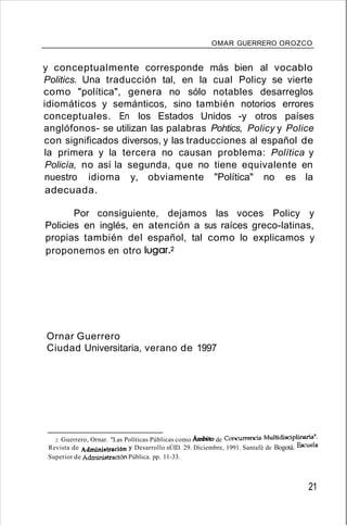 OMAR GUERRERO OROZCO
y conceptualmente corresponde más bien al vocablo
Politics. Una traducción tal, en la cual Policy se vierte
como "política", genera no sólo notables desarreglos
idiomáticos y semánticos, sino también notorios errores
conceptuales. En los Estados Unidos -y otros países
anglófonos- se utilizan las palabras Pohtics, Policy y Police
con significados diversos, y las traducciones al español de
la primera y la tercera no causan problema: Política y
Policía, no así la segunda, que no tiene equivalente en
nuestro idioma y, obviamente "Política" no es la
adecuada.
Por consiguiente, dejamos las voces Policy y
Policies en inglés, en atención a sus raíces greco-latinas,
propias también del español, tal como lo explicamos y
proponemos en otro lugar.2
Ornar Guerrero
Ciudad Universitaria, verano de 1997
2. Guerrero, Ornar. "Las Políticas Públicas como Ámbito de Concurrencia Multidisciplinaria".
Revista de Administración y Desarrollo nÚID. 29. Diciembre, 1991. Santafé de Bogotá. Escuela
Superior de Adnúnistración Pública. pp. 11-33.
21
 