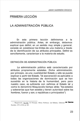 aMAR GUERRERO OROZCO
PRIMERA LECCiÓN
LA ADMINISTRACiÓN PÚBLICA
En esta primera lección definiremos a la
administración pública. Antes, sin embargo, debemos
explicar que definir, en un sentido muy simple y general,
consiste en establecer los límites de una materia a través
de la identificación de sus atributos principales. Definir es
sencillamente, caracterizar a la materia de estudio.
DEFINICiÓN DE ADMINISTRACiÓN PÚBLICA
La administración pública está caracterizada por
atributos propiamente estatales. Dicha administración,
por principio, es una cualidad del Estado y sólo se puede
explicar a partir del Estado. Tal aseveración es aplicable a
todas las organizaciones de dominación que se han
sucedido en la historia de la humanidad, pero para
nuestro caso, es suficiente con ceñirnos al Estado tal y
como lo denominó Maquiavelo tiempo atrás: "los estados
y soberanías que han existido y tienen autoridad sobre los
hombres, fueron y son, o repúblicas o principados")
3. Maquiavelo, Nicolás. El Principe. Obras Políticas. La Habana, Editorial de Ciencias
Sociales. 1971 (1532). p. 305.
23
 