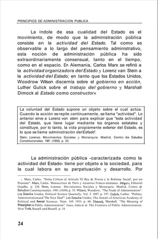 PRINCIPIOS DE ADMINISTRACION PUBLICA
La índole de esa cualidad del Estado es el
movimiento, de modo que la administración pública
consiste en la actividad del Estado. Tal como es
observable a lo largo del pensamiento administrativo,
esta noción de administración pública ha sido
extraordinariamente consensual, tanto en el tiempo,
como en el espacio. En Alemania, Carlos Marx se refirió a
la actividad organizadora del Estado y Lorenz van Stein a
la actividad del Estado; en tanto que los Estados Unidos,
Woodrow Wilson discernía sobre el gobierno en acción,
Luther Gulick sobre el trabajo del gobierno y Marshall
Dimock al Estado como constructor»
La voluntad del Estado supone un objeto sobre el cual actúa.
Cuando la acción se repite continuamente, se llama "actividad". Lo
anterior sirve a Lorenz von stein para explicar que "esta actividad
del Estado, que tiene lugar mediante los órganos estatales y
constituye, por lo tanto, la vida propiamente exterior del Estado, es
lo que se llama administración del Esfadd'.
Stein, Lorenzo. Movimientos Sociales y Monarquía. Madrid, Centro de Estudios
Constitucionales. 1981 (1850). p. 33.
La administración pública -caracterizada como la
actividad del Estado- tiene por objeto a la sociedad, para
la cual labora en su perpetuación y desarrollo. Por
4. Marx, Carlos. "Notas Críticas al Artículo 'El Rey de Prusia y la Reforma Social', por un
Prusiano". Marx, Carlos. Manuscritos de París y Anuarios Franco-alemanes. Mélico, Editorial
Grijalbo. p. 236. 5tein, Lorenzo. Movimientos Sociales y Monarquía. Madrid, Centro de
Estudios Constitucionales. 1981 (1850). p. 33. Wilson, Woodrow. "The 5tudy of Administration".
Los Estados Unidos, Polítical Science QuarterIy. Vol. 2. 1887. p. 197. Gulick, Luther. "Politics,
Administrationand 'The New Deal"'. Los Estados Unidos, The Annals of American Academy of
Polítical and Social Sciences. Núm. 169. 1933. p. 60. Dimock, Marshall. "The Meaning of
PrincipIes in Public Administration". Gaus, John et al. The Frontiers of Publíc Administration.
New York, Russell and Russell. p. 14.
24
 