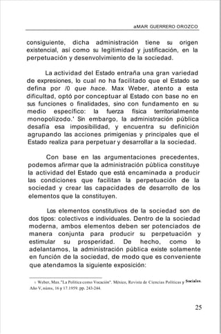 aMAR GUERRERO OROZCO
consiguiente, dicha administración tiene su origen
existencial, así como su legitimidad y justificación, en la
perpetuación y desenvolvimiento de la sociedad.
La actividad del Estado entraña una gran variedad
de expresiones, lo cual no ha facilitado que el Estado se
defina por /0 que hace. Max Weber, atento a esta
dificultad, optó por conceptuar al Estado con base no en
sus funciones o finalidades, sino con fundamento en su
medio específico: la fuerza física territorialmente
monopolizodo.' Sin embargo, la administración pública
desafía esa imposibilidad, y encuentra su definición
agrupando las acciones primigenias y principales que el
Estado realiza para perpetuar y desarrollar a la sociedad.
Con base en las argumentaciones precedentes,
podemos afirmar que la administración pública constituye
la actividad del Estado que está encaminada a producir
las condiciones que facilitan la perpetuación de la
sociedad y crear las capacidades de desarrollo de los
elementos que la constituyen.
Los elementos constitutivos de la sociedad son de
dos tipos: colectivos e individuales. Dentro de la sociedad
moderna, ambos elementos deben ser potenciados de
manera conjunta para producir su perpetuación y
estimular su prosperidad. De hecho, como lo
adelantamos, la administración pública existe solamente
en función de la sociedad, de modo que es conveniente
que atendamos la siguiente exposición:
5. Weber, Max."La Política como Vocación". México, Revista de Ciencias Políticas y Sociales.
Año V, núms, 16 y 17.1959. pp. 243-244.
25
 