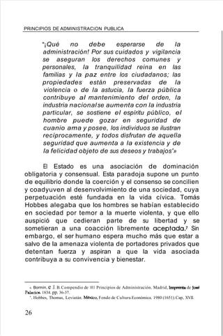 PRINCIPIOS DE ADMINISTRACION PUBLICA
"¡Qué no debe esperarse de la
administración! Por sus cuidados y vigilancia
se aseguran los derechos comunes y
personales, la tranquilidad reina en las
familias y la paz entre los ciudadanos; las
propiedades están preservadas de la
violencia o de la astucia, la fuerza pública
contribuye al mantenimiento del orden, la
industria nacionalse aumenta con la industria
particular, se sostiene el espíritu público, el
hombre puede gozar en seguridad de
cuanio ama y posee, los individuos se ilustran
recíprocamente, y todos disfrutan de aquella
seguridad que aumenta a la existencia y de
la felicidad objeto de sus deseos y trabajos'»
El Estado es una asociación de dominación
obligatoria y consensual. Esta paradoja supone un punto
de equilibrio donde la coerción y el consenso se concilien
y coadyuven al desenvolvimiento de una sociedad, cuya
perpetuación esté fundada en la vida cívica. Tomás
Hobbes alegaba que los hombres se habían establecido
en sociedad por temor a la muerte violenta, y que ello
auspició que cedieran parte de su libertad y se
sometieran a una coacción libremente aceptada.? Sin
embargo, el ser humano espera mucho más que estar a
salvo de la amenaza violenta de portadores privados que
detentan fuerza y aspiran a que la vida asociada
contribuya a su convivencia y bienestar.
6. Bormín, e J. B.Compendio de 1011 Principios de Administración. Madrid, Imprenta de José
Palacios. 1834. pp. 36-37.
'. Hobbes, Thomas, Leviatán. México, Fondo de Cultura Económica. 1980 (1651).Cap, XVII.
26
 