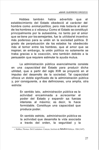 aMAR GUERRERO OROZCO
Hobbes también había advertido que el
establecimiento del Estado obedeció al carácter del
hombre como animal político, pero más todavía al amor
de los hombres a sí mlsmos,e Como el Estado se constituyó
principalmente por la autoestima, no tanto por el amor
que se tiene por los semejantes, fue la utilidad el incentivo
más poderoso para su unión en la sociedad política. El
grado de perpetuación de los estados ha obedecido
más al temor entre los hombres, que al amor que se
inspiran; sin embargo, la unión política no solamente se
traba gracias a la coacción, sino también debido a la
persuasión que requiere estimular la ayuda mutua.
La administración pública esencialmente consiste
en una capacidad del Estado para producir dicha
utilidad, que a partir del siglo XVIII se proyectó en el
impulso del desarrollo de la sociedad. Tal capacidad
ofrece un doble significado de la administración pública
y, por consiguiente, a dos definiciones, una amplia, otra
estricta:
En sentido lato, administración pública es la
actividad encaminada a acrecentar el
poder del Estado y expandir sus fuerzas
interiores al máximo; es decir, lo hace
formidable. Constituye una capacidad que
produce poder.
En sentido estricto, administración pública es
la actividad que desarrolla la vida asociada
a través del orden, la seguridad y la
8. Hobbes, Thomas. Del Ciudadano. Caracas, Instituto de Estudios Políticos. 1966 (1647).
27
 