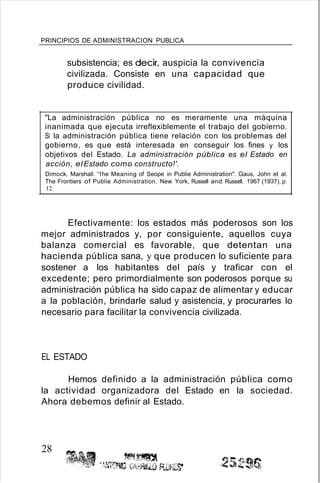 PRINCIPIOS DE ADMINISTRACION PUBLICA
subsistencia; es decir, auspicia la convivencia
civilizada. Consiste en una capacidad que
produce civilidad.
"La administración pública no es meramente una máquina
inanimada que ejecuta irreflexiblemente el trabajo del gobierno.
Si la administración pública tiene relación con los problemas del
gobierno, es que está interesada en conseguir los fines y los
objetivos del Estado. La administración pública es el Estado en
acción, elEstado como constructo!'.
Dimock, Marshall. '1he Meaning of Seope in Publie Administration". Gaus, John et al.
The Frontiers of Publie Administration. New York, Russell and Russell. 1967 (1937). p.
12.
Efectivamente: los estados más poderosos son los
mejor administrados y, por consiguiente, aquellos cuya
balanza comercial es favorable, que detentan una
hacienda pública sana, y que producen lo suficiente para
sostener a los habitantes del país y traficar con el
excedente; pero primordialmente son poderosos porque su
administración pública ha sido capaz de alimentar y educar
a la población, brindarle salud y asistencia, y procurarles lo
necesario para facilitar la convivencia civilizada.
EL ESTADO
Hemos definido a la administración pública como
la actividad organizadora del Estado en la sociedad.
Ahora debemos definir al Estado.
28
 