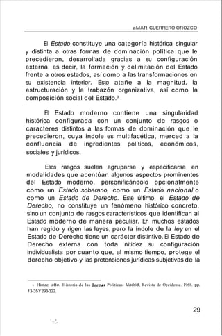 aMAR GUERRERO OROZCO
El Estado constituye una categoría histórica singular
y distinta a otras formas de dominación política que le
precedieron, desarrollada gracias a su configuración
externa, es decir, la formación y delimitación del Estado
frente a otros estados, así como a las transformaciones en
su existencia interior. Esto atañe a la magnitud, la
estructuración y la trabazón organizativa, así como la
composición social del Estado.9
El Estado moderno contiene una singularidad
histórica configurada con un conjunto de rasgos o
caracteres distintos a las formas de dominación que le
precedieron, cuya índole es multifacética, merced a la
confluencia de ingredientes políticos, económicos,
sociales y jurídicos.
Esos rasgos suelen agruparse y especificarse en
modalidades que acentúan algunos aspectos prominentes
del Estado moderno, personificándolo opcionalmente
como un Estado soberano, como un Estado nacional o
como un Estado de Derecho. Este último, el Estado de
Derecho, no constituye un fenómeno histórico concreto,
sino un conjunto de rasgos característicos que identifican al
Estado moderno de manera peculiar. En muchos estados
han regido y rigen las leyes, pero la índole de la ley en el
Estado de Derecho tiene un carácter distintivo. El Estado de
Derecho externa con toda nitidez su configuración
individualista por cuanto que, al mismo tiempo, protege el
derecho objetivo y las pretensiones jurídicas subjetivas de la
9. Hintze, atto. Historia de las Formas Políticas. Madrid, Revista de Occidente. 1968. pp.
13-35Y293-322.
29
" 1
:'.'
 