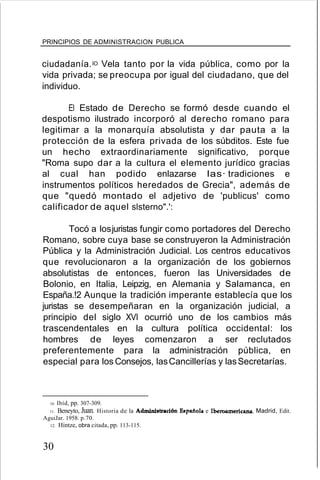 PRINCIPIOS DE ADMINISTRACION PUBLICA
ciudadanía.lO Vela tanto por la vida pública, como por la
vida privada; se preocupa por igual del ciudadano, que del
individuo.
El Estado de Derecho se formó desde cuando el
despotismo ilustrado incorporó al derecho romano para
legitimar a la monarquía absolutista y dar pauta a la
protección de la esfera privada de los súbditos. Este fue
un hecho extraordinariamente significativo, porque
"Roma supo dar a la cultura el elemento jurídico gracias
al cual han podido enlazarse las· tradiciones e
instrumentos políticos heredados de Grecia", además de
que "quedó montado el adjetivo de 'publicus' como
calificador de aquel slsterno".':
Tocó a losjuristas fungir como portadores del Derecho
Romano, sobre cuya base se construyeron la Administración
Pública y la Administración Judicial. Los centros educativos
que revolucionaron a la organización de los gobiernos
absolutistas de entonces, fueron las Universidades de
Bolonio, en Italia, Leipzig, en Alemania y Salamanca, en
España.!2 Aunque la tradición imperante establecía que los
juristas se desempeñaran en la organización judicial, a
principio del siglo XVI ocurrió uno de los cambios más
trascendentales en la cultura política occidental: los
hombres de leyes comenzaron a ser reclutados
preferentemente para la administración pública, en
especial para los Consejos, lasCancillerías y lasSecretarías.
10. Ibíd, pp. 307-309.
11. Beneyto, Juan. Historia de la AdministraC!i6n Española e Iberoamericana. Madrid, Edit.
AguiJar. 1958. p.70.
12. Hintze, obra citada, pp. 113-115.
30
 