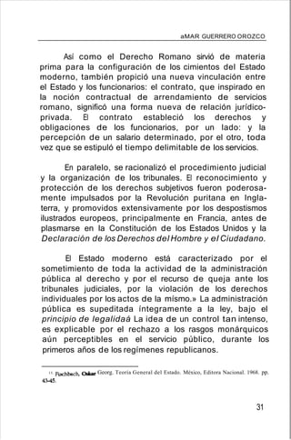 aMAR GUERRERO OROZCO
Así como el Derecho Romano sirvió de materia
prima para la configuración de los cimientos del Estado
moderno, también propició una nueva vinculación entre
el Estado y los funcionarios: el contrato, que inspirado en
la noción contractual de arrendamiento de servicios
romano, significó una forma nueva de relación jurídico-
privada. El contrato estableció los derechos y
obligaciones de los funcionarios, por un lado: y la
percepción de un salario determinado, por el otro, toda
vez que se estipuló el tiempo delimitable de los servicios.
En paralelo, se racionalizó el procedimiento judicial
y la organización de los tribunales. El reconocimiento y
protección de los derechos subjetivos fueron poderosa-
mente impulsados por la Revolución puritana en Ingla-
terra, y promovidos extensivamente por los despostismos
ilustrados europeos, principalmente en Francia, antes de
plasmarse en la Constitución de los Estados Unidos y la
Declaración de los Derechos del Hombre y el Ciudadano.
El Estado moderno está caracterizado por el
sometimiento de toda la actividad de la administración
pública al derecho y por el recurso de queja ante los
tribunales judiciales, por la violación de los derechos
individuales por los actos de la mísmo.» La administración
pública es supeditada íntegramente a la ley, bajo el
principio de legalidaá La idea de un control tan intenso,
es explicable por el rechazo a los rasgos monárquicos
aún perceptibles en el servicio público, durante los
primeros años de los regímenes republicanos.
13. Fischbach, Oskar Georg. Teoría General del Estado. México, Editora Nacional. 1968. pp.
43-45.
31
 
