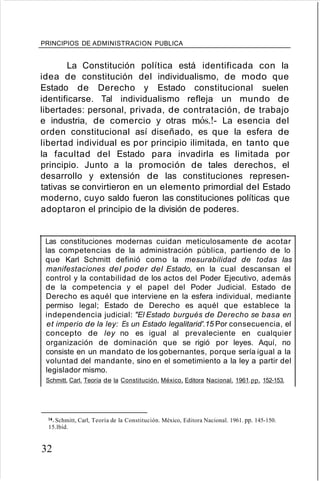 PRINCIPIOS DE ADMINISTRACION PUBLICA
La Constitución política está identificada con la
idea de constitución del individualismo, de modo que
Estado de Derecho y Estado constitucional suelen
identificarse. Tal individualismo refleja un mundo de
libertades: personal, privada, de contratación, de trabajo
e industria, de comercio y otras rnós.!- La esencia del
orden constitucional así diseñado, es que la esfera de
libertad individual es por principio ilimitada, en tanto que
la facultad del Estado para invadirla es limitada por
principio. Junto a la promoción de tales derechos, el
desarrollo y extensión de las constituciones represen-
tativas se convirtieron en un elemento primordial del Estado
moderno, cuyo saldo fueron las constituciones políticas que
adoptaron el principio de la división de poderes.
Las constituciones modernas cuidan meticulosamente de acotar
las competencias de la administración pública, partiendo de lo
que Karl Schmitt definió como la mesurabilidad de todas las
manifestaciones del poder del Estado, en la cual descansan el
control y la contabilidad de los actos del Poder Ejecutivo, además
de la competencia y el papel del Poder Judicial. Estado de
Derecho es aquél que interviene en la esfera individual, mediante
permiso legal; Estado de Derecho es aquél que establece la
independencia judicial: "El Estado burgués de Derecho se basa en
et imperio de la ley: Es un Estado legalitarid'.15 Por consecuencia, el
concepto de ley no es igual al prevaleciente en cualquier
organización de dominación que se rigió por leyes. Aquí, no
consiste en un mandato de los gobernantes, porque sería igual a la
voluntad del mandante, sino en el sometimiento a la ley a partir del
legislador mismo.
Schmitt, Carl. Teoría de la Constitución. México, Editora Nacional. 1961.pp. 152-153.
14. Schmitt, Carl, Teoría de la Constitución. México, Editora Nacional. 1961. pp. 145-150.
15.lbíd.
32
 