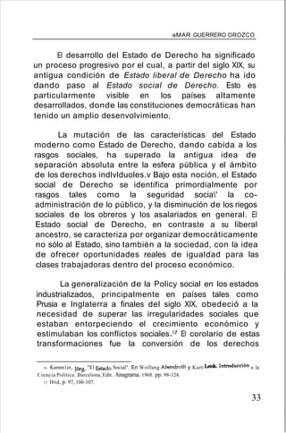 aMAR GUERRERO OROZCO
El desarrollo del Estado de Derecho ha significado
un proceso progresivo por el cual, a partir del siglo XIX, su
antigua condición de Estado liberal de Derecho ha ido
dando paso al Estado social de Derecho. Esto es
particularmente visible en los países altamente
desarrollados, donde las constituciones democráticas han
tenido un amplio desenvolvimiento.
La mutación de las características del Estado
moderno como Estado de Derecho, dando cabida a los
rasgos sociales, ha superado la antigua idea de
separación absoluta entre la esfera pública y el ámbito
de los derechos indlvlduoles.v Bajo esta noción, el Estado
social de Derecho se identifica primordialmente por
rasgos tales como la seguridad socia' la co-
administración de lo público, y la disminución de los riegos
sociales de los obreros y los asalariados en general. El
Estado social de Derecho, en contraste a su liberal
ancestro, se caracteriza por organizar democráticamente
no sólo al Estado, sino también a la sociedad, con la idea
de ofrecer oportunidades reales de igualdad para las
clases trabajadoras dentro del proceso económico.
La generalización de la Policy social en los estados
industrializados, principalmente en países tales como
Prusia e Inglaterra a finales del siglo XIX, obedeció a la
necesidad de superar las irregularidades sociales que
estaban entorpeciendo el crecimiento económico y
estimulaban los conflictos socialesY El corolario de estas
transformaciones fue la conversión de los derechos
16. Kamm1er, JOrg. "El Estado Social". En Wolfang Abendroth y Kurt Lenk. Introducdón a la
Ciencia Política. Barcelona, Edit. Anagrama. 1968. pp. 98-124.
17. Ibíd, p. 97, 106-107.
33
 