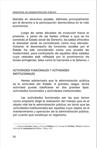 PRINCIPIOS DE ADMINISTRACION PUBLICA
liberales en derechos sociales, definidos principalmente
por el derecho a la participación democrática en la vida
económica.
Luego de varias décadas de evolución hacia el
presente, a pesar de las fuertes críticas a que se ha
sometido al Estado social de Derecho, los saldos ofrecidos
al bienestar social es considerado como muy elevado.
Inclusive, el desempeño de funciones sociales por el
Estado ha sido considerado como una prueba de
modernidad, para contrastarlo de aquellos otros estados
cuya vestustez está reflejada por la prominencia de
tareas primigenias, tales como la hacienda o la detenso.»
ACTIVIDADES FUNCIONALES Y ACTIVIDADES
INSTITUCIONALES
Hemos adelantado que la administración pública
es la actividad del Estado. A grandes rasgos, dicha
actividad puede clasificarse en dos grandes tipos:
actividades funcionales y actividades institucionales.
Las actividades funcionales son las que tienen
como propósito dirigir la realización del trabajo que es el
objeto vital de la administración pública; en tanto que las
actividades institucionales son aquellas cuyo objeto es el
mantenimiento y operación de la administración pública,
por cuanto que constituye un organismo.
18. Junquera González, Juan. La Función Pública en la 'Europa de los Doce'. Madrid, Instituto
Nacional de Adnúnistración Pública. 1986. p. 103.
34
 