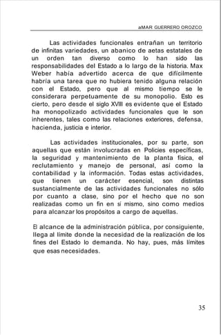 aMAR GUERRERO OROZCO
Las actividades funcionales entrañan un territorio
de infinitas variedades, un abanico de aetas estatales de
un orden tan diverso como lo han sido las
responsabilidades del Estado a lo largo de la historia. Max
Weber había advertido acerca de que difícilmente
habría una tarea que no hubiera tenido alguna relación
con el Estado, pero que al mismo tiempo se le
considerara perpetuamente de su monopolio. Esto es
cierto, pero desde el siglo XVIII es evidente que el Estado
ha monopolizado actividades funcionales que le son
inherentes, tales como las relaciones exteriores, defensa,
hacienda, justicia e interior.
Las actividades institucionales, por su parte, son
aquellas que están involucradas en Policies específicas,
la seguridad y mantenimiento de la planta física, el
reclutamiento y manejo de personal, así como la
contabilidad y la información. Todas estas actividades,
que tienen un carácter esencial, son distintas
sustancialmente de las actividades funcionales no sólo
por cuanto a clase, sino por el hecho que no son
realizadas como un fin en sí mismo, sino como medios
para alcanzar los propósitos a cargo de aquellas.
El alcance de la administración pública, por consiguiente,
llega al límite donde la necesidad de la realización de los
fines del Estado lo demanda. No hay, pues, más límites
que esas necesidades.
35
 