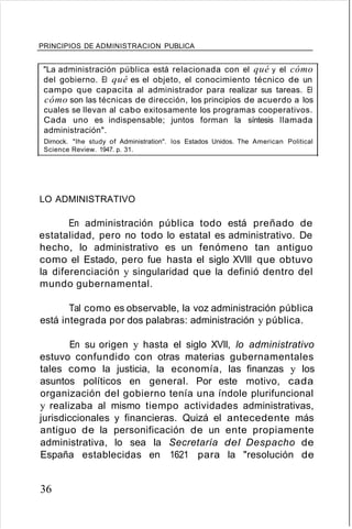 PRINCIPIOS DE ADMINISTRACION PUBLICA
"La administración pública está relacionada con el qué y el cómo
del gobierno. El qué es el objeto, el conocimiento técnico de un
campo que capacita al administrador para realizar sus tareas. El
cómo son las técnicas de dirección, los principios de acuerdo a los
cuales se llevan al cabo exitosamente los programas cooperativos.
Cada uno es indispensable; juntos forman la síntesis llamada
administración".
Dirnock. "Ihe study of Administration". los Estados Unidos. The American Political
Science Review. 1947. p. 31.
LO ADMINISTRATIVO
En administración pública todo está preñado de
estatalidad, pero no todo lo estatal es administrativo. De
hecho, lo administrativo es un fenómeno tan antiguo
como el Estado, pero fue hasta el siglo XVIII que obtuvo
la diferenciación y singularidad que la definió dentro del
mundo gubernamental.
Tal como es observable, la voz administración pública
está integrada por dos palabras: administración y pública.
En su origen y hasta el siglo XVII, lo administrativo
estuvo confundido con otras materias gubernamentales
tales como la justicia, la economía, las finanzas y los
asuntos políticos en general. Por este motivo, cada
organización del gobierno tenía una índole plurifuncional
y realizaba al mismo tiempo actividades administrativas,
jurisdiccionales y financieras. Quizá el antecedente más
antiguo de la personificación de un ente propiamente
administrativa, lo sea la Secretaría del Despacho de
España establecidas en 1621 para la "resolución de
36
 