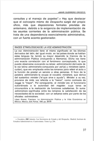 aMAR GUERRERO OROZCO
consultas y el manejo de popeles''.» Hay que destacar
que el concepto mismo de Despacho surgió del propio
oficio, más que disposiciones formales previstas de
antemano, debido a la exigencia de implementación de
los asuntos corrientes de la administración pública. Se
trata de una dependencia esencialmente administrativa,
con un fuerte acento gestionador.
RAíCES ETIMOLÓGICAS DE LA VOZ ADMINISTRACIÓN
La voz Administración tiene el mismo significado en los idiomas
derivados del latín; del igual modo. en los países donde se hablan
estas lenguas ha tenido su mayor desarrollo la Ciencia de la
administración Pública (incluyendo a Alemania). Dicha voz tiene
una exacta correlación con el fenómeno conceptuado, lo que
puede observarse evocando su raíces: administración derivada de
la voz latina administratío compuesta por ad (a) y ministrare (servir,
cuidar), que era empleada entre los romanos para referir el acto o
la función de prestar un servicio a otras personas. El foco de la
palabra administratio la ocupa el vocablo ministrare, que deriva
del sustantivo minister ("el que sirve o ayuda"). Minister. a su vez,
proviene de mmls, voz referida a lo "menor", como contraste de
magis. lo "mayor". Por consiguiente, el minister era el funcionario
subordinado a la autoridad del magister. cuya tarea se
circunscribía a la realización de funciones subalternas. En suma:
administrare significaba entre los romanos la satisfacción de las
necesidades de la sociedad. con un esfuerzo extra por parte de los
oficiales: od ministrare.
López Alvarez, Francisco. La Administración Pública y la Vida Económica en
México. México, Edit. Porrúa. 1956. pp. 22-23.
19. Escudero, José Antonio. Los Secretarios de Estado y del Despacho. Madrid, Instituto de
Estudios Administrativos. Cuatro tomos. Tomo 1,p. 254.
37
 
