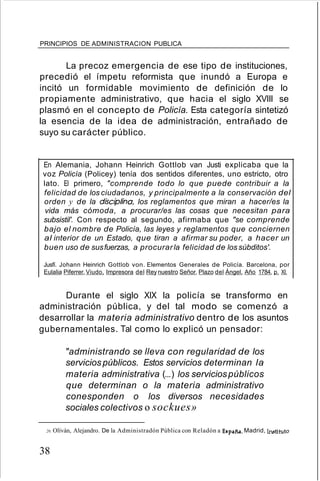 PRINCIPIOS DE ADMINISTRACION PUBLICA
La precoz emergencia de ese tipo de instituciones,
precedió el ímpetu reformista que inundó a Europa e
incitó un formidable movimiento de definición de lo
propiamente administrativo, que hacia el siglo XVIII se
plasmó en el concepto de Policía. Esta categoría sintetizó
la esencia de la idea de administración, entrañado de
suyo su carácter público.
En Alemania, Johann Heinrich Gottlob van Justi explicaba que la
voz Policía (Policey) tenía dos sentidos diferentes, uno estricto, otro
lato. El primero, "comprende todo lo que puede contribuir a la
felicidad de los ciudadanos, y principalmente a la conservación del
orden y de la disciplina los reglamentos que miran a hacer/es la
vida más cómoda, a procurar/es las cosas que necesitan para
subsistil'. Con respecto al segundo, afirmaba que "se comprende
bajo el nombre de Policía, las leyes y reglamentos que conciernen
al interior de un Estado, que tiran a afirmar su poder, a hacer un
buen uso de susfuerzas, a procurarla felicidad de los súbditos'.
Jusfí. Johann Heinrich Gottlob von. Elementos Generales de Policía. Barcelona, por
Eulalia Piferrer,Viudo, Impresora del Rey nuestro Señor. Plazo del Ángel. Año 1784. p. XI.
Durante el siglo XIX la policía se transformo en
administración pública, y del tal modo se comenzó a
desarrollar la materia administrativo dentro de los asuntos
gubernamentales. Tal como lo explicó un pensador:
"administrando se lleva con regularidad de los
serviciospúblicos. Estos servicios determinan la
materia administrativa (...) los serviciospúblicos
que determinan o la materia administrativo
conesponden o los diversos necesidades
sociales colectivos o sockues»
20. Olíván, Alejandro. De la Administradón Pública con Reladón a España. Madrid, Instituto
38
 