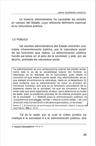 aMAR GUERRERO OROZCO
La materia administrativo ha consistido de antaño
un campo del Estado, cuyo referente definitorio esencial
es su naturaleza pública.
LO PÚBLICO
Los asuntos administrativos del Estado entrañan una
índole inherentemente pública, por la naturaleza social
de las funciones que realiza. La administración pública
hunde sus raíces en el seno de la sociedad, y está, por así
decirlo, preñada de naturaleza social.
"La administración es una consecuencia natural del estado social.
como éste lo es de la sociabilidad natural del hombre; su
naturaleza es un resultado de la comunidad, pues desde el
momento en que existe el pacto social, hay administración; así es,
que siempre encontramos la naturaleza, hasta en el despotismo. Es
pues evidente que la administración no toma su principio en
convenios humanos, sino que es un fenómeno procedente de la
existencia misma de la sociedad, sin que los convenios o leyes
sirvan más que para organizarla, es decir, para determinar su modo
de existir, pues su existencia procede de los mismos principios que
de la sociedad". (...) "Definiré pues la administración pública: es
una potencia que arregla, corrige y mejora cuanto existe, y da una
dirección más conveniente a los seresorganizados y a las cosas'.
Bonnin, C. J. B.Compendio de los Principios de Administración. Madrid, Imprenta deJI
José Palacios. 1834.p. 14Y37.
Tal es la razón por la cual el orden jurídico no
instituye a la sociedad ni a la administración pública, sino
de FAtudios Administrativos. 1954. p. 79.
39
 