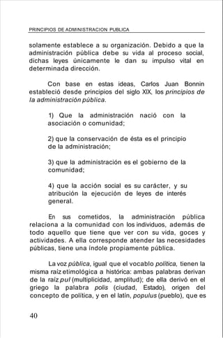 PRINCIPIOS DE ADMINISTRACION PUBLICA
solamente establece a su organización. Debido a que la
administración pública debe su vida al proceso social,
dichas leyes únicamente le dan su impulso vital en
determinada dirección.
Con base en estas ideas, Carlos Juan Bonnin
estableció desde principios del siglo XIX, los principios de
la administración pública.
1) Que la administración nació con la
asociación o comunidad;
2) que la conservación de ésta es el principio
de la administración;
3) que la administración es el gobierno de la
comunidad;
4) que la acción social es su carácter, y su
atribución la ejecución de leyes de interés
general.
En sus cometidos, la administración pública
relaciona a la comunidad con los individuos, además de
todo aquello que tiene que ver con su vida, goces y
actividades. A ella corresponde atender las necesidades
públicas, tiene una índole propiamente pública.
La voz pública, igual que el vocablo política, tienen la
misma raíz etimológica a histórica: ambas palabras derivan
de la raíz pul (multiplicidad, amplitud); de ella derivó en el
griego la palabra polis (ciudad, Estado), origen del
concepto de política, y en el latín, populus (pueblo), que es
40
 