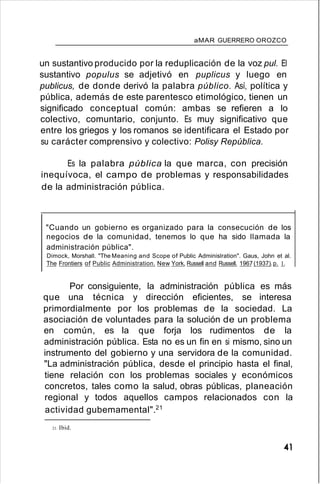 aMAR GUERRERO OROZCO
un sustantivo producido por la reduplicación de la voz pul. El
sustantivo populus se adjetivó en puplicus y luego en
publicus, de donde derivó la palabra público. Así, política y
pública, además de este parentesco etimológico, tienen un
significado conceptual común: ambas se refieren a lo
colectivo, comuntario, conjunto. Es muy significativo que
entre los griegos y los romanos se identificara el Estado por
su carácter comprensivo y colectivo: Polisy República.
Es la palabra pública la que marca, con precisión
inequívoca, el campo de problemas y responsabilidades
de la administración pública.
"Cuando un gobierno es organizado para la consecución de los
negocios de la comunidad, tenemos lo que ha sido llamada la
administración pública".
Dimock, Morshall. "The Meaning and Scope of Public Adminislration". Gaus, John et al.
The Frontiers of Public Administration. New York, Russell and Russell. 1967(1937).p. 1.
Por consiguiente, la administración pública es más
que una técnica y dirección eficientes, se interesa
primordialmente por los problemas de la sociedad. La
asociación de voluntades para la solución de un problema
en común, es la que forja los rudimentos de la
administración pública. Esta no es un fin en si mismo, sino un
instrumento del gobierno y una servidora de la comunidad.
"La administración pública, desde el principio hasta el final,
tiene relación con los problemas sociales y económicos
concretos, tales como la salud, obras públicas, planeación
regional y todos aquellos campos relacionados con la
actividad gubemamental".21
21. Ibid.
41
 