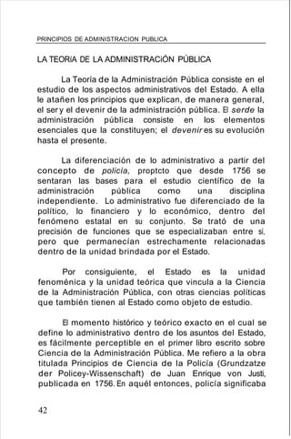 PRINCIPIOS DE ADMINISTRACION PUBLICA
LA TEORíA DE LA ADMINISTRACiÓN PÚBLICA
La Teoría de la Administración Pública consiste en el
estudio de los aspectos administrativos del Estado. A ella
le atañen los principios que explican, de manera general,
el ser y el devenir de la administración pública. El serde la
administración pública consiste en los elementos
esenciales que la constituyen; el devenir es su evolución
hasta el presente.
La diferenciación de lo administrativo a partir del
concepto de policía, proptcto que desde 1756 se
sentaran las bases para el estudio científico de la
administración pública como una disciplina
independiente. Lo administrativo fue diferenciado de la
político, lo financiero y lo económico, dentro del
fenómeno estatal en su conjunto. Se trató de una
precisión de funciones que se especializaban entre sí,
pero que permanecían estrechamente relacionadas
dentro de la unidad brindada por el Estado.
Por consiguiente, el Estado es la unidad
fenoménica y la unidad teórica que vincula a la Ciencia
de la Administración Pública, con otras ciencias políticas
que también tienen al Estado como objeto de estudio.
El momento histórico y teórico exacto en el cual se
define lo administrativo dentro de los asuntos del Estado,
es fácilmente perceptible en el primer libro escrito sobre
Ciencia de la Administración Pública. Me refiero a la obra
titulada Principios de Ciencia de la Policía (Grundzatze
der Policey-Wissenschaft) de Juan Enrique von Justi,
publicada en 1756. En aquél entonces, policía significaba
42
 