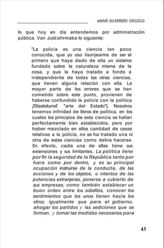 aMAR GU ERRERO OROZCO
lo que hoy en día entendemos por administración
pública. Van Justiafirmaba lo siguiente:
"La policía es una ciencia tan poco
conocida, que yo oso Iisonjearme de ser el
primero que haya dado de ella un sistema
fundado sobre la naturaleza misma de la
cosa, y que la haya tratado a fondo e
independiente de todas las otras ciencias,
que tienen alguna relación con ella. La
mayor parte de los errores que se han
cometido sobre este punto, provienen de
haberse confundido la policía con la política
[Staatskunsf, "arte del Estado"]. Nosotros
tenemos infinidad de libros de política, en los
cuales los principios de esta ciencia se hallan
perfectamente bien establecidos, pero por
haber mezclado en ellos cantidad de cosas
relativas a la policía, no se ha tratado una ni
otra de estas ciencias como debía hacerse.
En efecto, cada una de ellas tiene sus
extensiones y sus limitantes. La política tiene
por fin la seguridad de la República tanto por
fuera como por dentro, y es su principal
ocupación instruirse de la conducta, de las
acciones y de los objetos, o intentos de las
potencias extranjeras, ponerse a cubierto de
sus empresas; como también establecer un
buen orden entre los súbditos, conocer los
sentimientos que los unos tienen hacia los
otros; igualmente que para el gobierno,
ahogar los partidos y las sediciones que se
forman, y tomar las medidas necesarias para
43
 