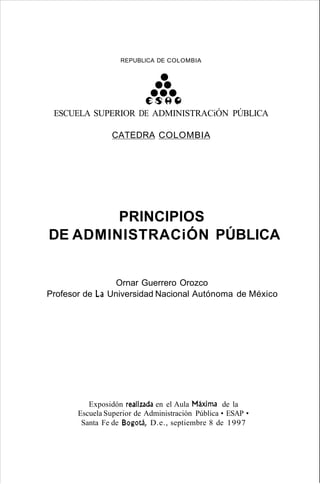 REPUBLlCA DE COLOMBIA
••••••ES9~
ESCUELA SUPERIOR DE ADMINISTRACiÓN PÚBLICA
CATEDRA COLOMBIA
PRINCIPIOS
DE ADMINISTRACiÓN PÚBLICA
Ornar Guerrero Orozco
Profesor de La Universidad Nacional Autónoma de México
Exposidón realizada en el Aula Máxima de la
Escuela Superior de Administración Pública • ESAP •
Santa Fe de Bogotá, D.e., septiembre 8 de 1997
 