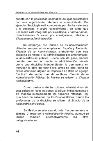 PRINCIPIOS DE ADMINISTRACION PUBLICA
cuenta con la posibilidad idiomática de ligar su sustantivo
con una adjetivación referente al conocimiento. Por
ejemplo, Sociología está compuesta por Socios -referente
a la sociedad- y logos -conocimiento-, en tanto que
Economía está integrada por Eco-Oikos- y norma-nomos.
conocimiento-o Es usual, por consiguiente, referirse a
Ciencia de la Administración.
Sin embargo, ese término no es universalmente
utilizado, aunque así se emplea en España y Alemania:
Ciencia de la Administración, atendiendo que esta
disciplina se refiere a la administración por antonomasia:
la administración pública. -Dicho sea de paso, habida
cuenta que aún no nacía la administración privada
como una disciplina independiente, lo que ocurre en
1916 con la obra de Henri Fayol, antes de esta fecha no
existía confusión alguna al respecto-o En Italia se agrega
"pública", de modo que allí se llama Ciencia de la
Administración Pública. En Francia se refieren a Ciencia
Administrativa.
Como derivado de las culturas administrativas de
esos países, en otras naciones se utilizan indistintamente y
de manera intercambiable las nociones referidas. Hay
que hacer la salvedad de los Estados Unidos, donde los
profesantes de la disciplina se refieren al Estudio de la
Administración Pública.
En México se está usando más frecuentemente el
término Ciencia de la Administración Pública, aunque se
utilizan también alternativamente las otras
categorizaciones.
46
 