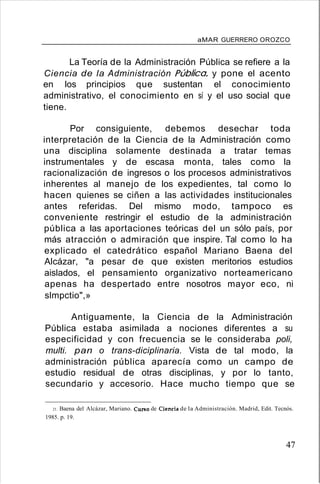 aMAR GUERRERO OROZCO
La Teoría de la Administración Pública se refiere a la
Ciencia de la Administración Pública, y pone el acento
en los principios que sustentan el conocimiento
administrativo, el conocimiento en sí y el uso social que
tiene.
Por consiguiente, debemos desechar toda
interpretación de la Ciencia de la Administración como
una disciplina solamente destinada a tratar temas
instrumentales y de escasa monta, tales como la
racionalización de ingresos o los procesos administrativos
inherentes al manejo de los expedientes, tal como lo
hacen quienes se ciñen a las actividades institucionales
antes referidas. Del mismo modo, tampoco es
conveniente restringir el estudio de la administración
pública a las aportaciones teóricas del un sólo país, por
más atracción o admiración que inspire. Tal como lo ha
explicado el catedrático español Mariano Baena del
Alcázar, "a pesar de que existen meritorios estudios
aislados, el pensamiento organizativo norteamericano
apenas ha despertado entre nosotros mayor eco, ni
slmpctio",»
Antiguamente, la Ciencia de la Administración
Pública estaba asimilada a nociones diferentes a su
especificidad y con frecuencia se le consideraba poli,
multi. pan o trans-diciplinaria. Vista de tal modo, la
administración pública aparecía como un campo de
estudio residual de otras disciplinas, y por lo tanto,
secundario y accesorio. Hace mucho tiempo que se
21. Baena del Alcázar, Mariano. CUl"IIO de Ciencia de la Administración. Madrid, Edit. Tecnós.
1985. p. 19.
47
 