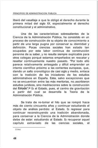 PRINCIPIOS DE ADMINISTRACION PUBLICA
liberó del vasallaje a que la obligó el derecho durante la
primera mitad del siglo XX, especialmente el derecho
constitucional y el administrativo.
Una de las características sobresalientes de la
Ciencia de la Administración Pública, ha consistido en un
proceso de construcción de su objeto de conocimiento a
partir de una larga pugna por conservar su identidad y
definición. Pocas ciencias sociales han estado tan
ocupadas por esta labor continua de construcción
perenne de su saber, y no resulta siempre explicable para
otros colegas porqué estamos empeñados en rescatar y
resaltar continuamente nuestro pasado. "Por todo ello
parece relativamente arriesgado y difícil emprender un
intento científico próximo a las corrientes europeas, que,
dando un salto cronológico de casi siglo y medio, enlace
con la tradición de los iniciadores de los estudios
administrativos en España. Estos, salvo excepciones que
no se encuentran entre las más meritorias, no ,escribieron
estudios jurídicos, sino meditaciones sobre la construcción
del Estado"p Es el Estado, pues, el centro de gravitación
a partir del cual se desarrolla la Teoría de la
Administración Pública.
Se trata de re-tomar el hilo que se rompió hace
más de ciento cincuenta años y continuar estudiando el
objeto de análisis perdido: el Estado. Es regresar para
continuar reconstruyendo una tradición abandonada,
para conservar a la Ciencia de la Administración donde
debe de estar: estudiando al Estado. Es recuperar aquel
capítulo extraviado de las ciencias sociales, el
22.Ibid.
48
 