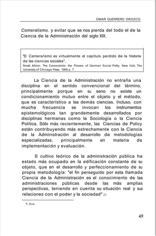 OMAR GUERRERO OROZCO
Comeralismo. y evitar que se nos pierda del todo el de la
Ciencia de la Administración del siglo XIX.
"El Camera/ismo es virtualmente el capítulo perdido de la historia
de las ciencias sociales".
Small, Albion. The Cameralists: the Pioners of German Social Polity. New York, The
University of Chicago Press. 1909.p. 7.
La Ciencia de la Administración no entraña una
disciplina en el sentido convencional del término,
principalmente porque en su seno no existe un
condicionamiento mutuo entre el objeto y el método,
que es característico a las demás ciencias. Incluso, con
mucha frecuencia se invocan los instrumentos
epistemológicos tan grandemente desarrollados por
disciplinas hermanas como la Sociología o la Ciencia
Política. Sólo más recientemente, las Ciencias de Policy
están contribuyendo más estrechamente con la Ciencia
de la Administración al desarrollo de metodologías
especializadas, principalmente en materia de
implementación y evaluación.
El cultivo teórico de la administración pública ha
estado más ocupado en la edificación constante de su
objeto, que en el desarrollo y perfeccionamiento de su
propia metodología: "el fin perseguido por esta llamada
Ciencia de la Administración es el conocimiento de las
administraciones públicas desde las más amplias
perspectivas, teniendo en cuenta su situación real y sus
relaciones con el poder y la sociedad".23
B. Ibid.
49
 