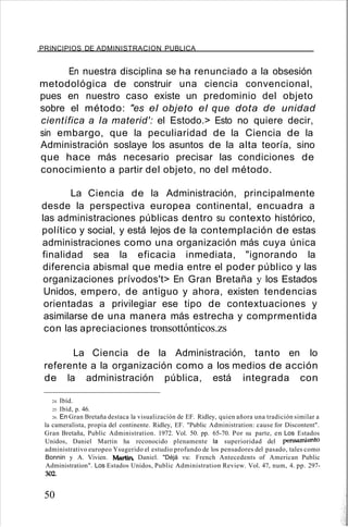 PRINCIPIOS DE ADMINISTRACION PUBLICA
En nuestra disciplina se ha renunciado a la obsesión
metodológica de construir una ciencia convencional,
pues en nuestro caso existe un predominio del objeto
sobre el método: "es el objeto el que dota de unidad
científica a la materid': el Estodo.> Esto no quiere decir,
sin embargo, que la peculiaridad de la Ciencia de la
Administración soslaye los asuntos de la alta teoría, sino
que hace más necesario precisar las condiciones de
conocimiento a partir del objeto, no del método.
La Ciencia de la Administración, principalmente
desde la perspectiva europea continental, encuadra a
las administraciones públicas dentro su contexto histórico,
político y social, y está lejos de la contemplación de estas
administraciones como una organización más cuya única
finalidad sea la eficacia inmediata, "ignorando la
diferencia abismal que media entre el poder público y las
organizaciones prívodos't> En Gran Bretaña y los Estados
Unidos, empero, de antiguo y ahora, existen tendencias
orientadas a privilegiar ese tipo de contextuaciones y
asimilarse de una manera más estrecha y comprmentida
con las apreciaciones tronsottónticos.zs
La Ciencia de la Administración, tanto en lo
referente a la organización como a los medios de acción
de la administración pública, está integrada con
24. Ibíd.
25. Ibíd, p. 46.
26. En Gran Bretaña destaca la visualizacíón de EF. Ridley, quien añora una tradición similar a
la cameralista, propia del continente. Ridley, EF. "Public Administration: cause for Discontent".
Gran Bretaña, Publíc Administration. 1972. Vol. 50. pp. 65-70. Por su parte, en Los Estados
Unidos, Daniel Martin ha reconocido plenamente la superioridad del pensamiento
administrativo europeo Ysugerido el estudio profundo de los pensadores del pasado, tales como
Bonnin y A. Vivien. Martin, Daniel. "Déjá vu: French Antecedents of American Public
Administration". Los Estados Unidos, Public Administration Review. Vol. 47, num, 4. pp. 297-
302.
50
 