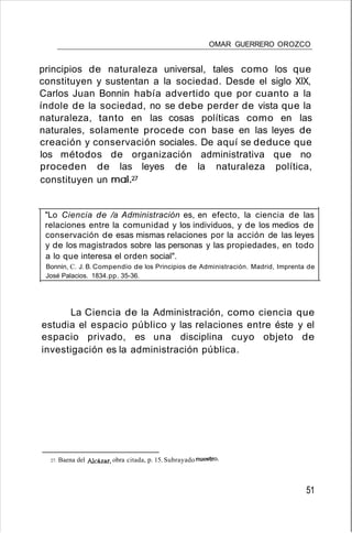 OMAR GUERRERO OROZCO
principios de naturaleza universal, tales como los que
constituyen y sustentan a la sociedad. Desde el siglo XIX,
Carlos Juan Bonnin había advertido que por cuanto a la
índole de la sociedad, no se debe perder de vista que la
naturaleza, tanto en las cosas políticas como en las
naturales, solamente procede con base en las leyes de
creación y conservación sociales. De aquí se deduce que
los métodos de organización administrativa que no
proceden de las leyes de la naturaleza política,
constituyen un malP
"Lo Ciencia de /a Administración es, en efecto, la ciencia de las
relaciones entre la comunidad y los individuos, y de los medios de
conservación de esas mismas relaciones por la acción de las leyes
y de los magistrados sobre las personas y las propiedades, en todo
a lo que interesa el orden social".
Bonnin, C. J. B.Compendio de los Principios de Administración. Madrid, Imprenta de
José Palacios. 1834.pp. 35-36.
La Ciencia de la Administración, como ciencia que
estudia el espacio público y las relaciones entre éste y el
espacio privado, es una disciplina cuyo objeto de
investigación es la administración pública.
27. Baena del Alcázar, obra citada, p. 15. Subrayado nuestro.
51
 