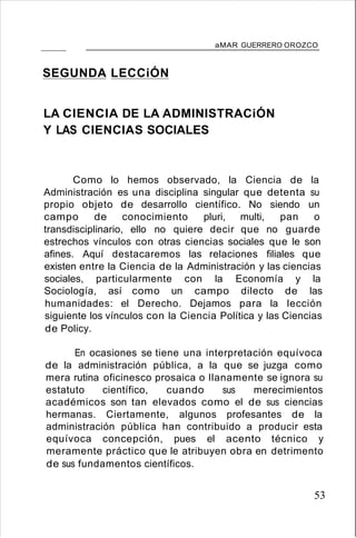 aMAR GUERRERO OROZCO
SEGUNDA LECCiÓN
LA CIENCIA DE LA ADMINISTRACiÓN
Y LAS CIENCIAS SOCIALES
Como lo hemos observado, la Ciencia de la
Administración es una disciplina singular que detenta su
propio objeto de desarrollo científico. No siendo un
campo de conocimiento pluri, multi, pan o
transdisciplinario, ello no quiere decir que no guarde
estrechos vínculos con otras ciencias sociales que le son
afines. Aquí destacaremos las relaciones filiales que
existen entre la Ciencia de la Administración y las ciencias
sociales, particularmente con la Economía y la
Sociología, así como un campo dilecto de las
humanidades: el Derecho. Dejamos para la lección
siguiente los vínculos con la Ciencia Política y las Ciencias
de Policy.
En ocasiones se tiene una interpretación equívoca
de la administración pública, a la que se juzga como
mera rutina oficinesco prosaica o llanamente se ignora su
estatuto científico, cuando sus merecimientos
académicos son tan elevados como el de sus ciencias
hermanas. Ciertamente, algunos profesantes de la
administración pública han contribuido a producir esta
equívoca concepción, pues el acento técnico y
meramente práctico que le atribuyen obra en detrimento
de sus fundamentos científicos.
53
 