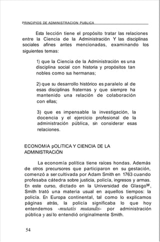 PRINCIPIOS DE ADMINISTRACION PUBLICA
Esta lección tiene el propósito tratar las relaciones
entre la Ciencia de la Administración Y las disciplinas
sociales afines antes mencionadas, examinando los
siguientes temas:
1) que la Ciencia de la Administración es una
disciplina social con historia y propósitos tan
nobles como sus hermanas;
2) que su desarrollo histórico es paralelo al de
esas disciplinas fraternas y que siempre ha
mantenido una relación de colaboración
con ellas;
3) que es impensable la investigación, la
docencia y el ejercicio profesional de la
administración pública, sin considerar esas
relaciones.
ECONOMíA pOLíTICA Y CIENCIA DE LA
ADMINISTRACiÓN
La economía política tiene raíces hondas. Además
de otros precursores que participaron en su gestación,
comenzó a ser cultivada por Adam Smith en 1763 cuando
profesaba cátedra sobre justicia, policía, ingresos y armas.
En este curso, dictado en la Universidad de Glasgow,
Smith trató una materia usual en aquellos tiempos: la
policía. En Europa continental, tal como lo explicamos
páginas atrás, la policía significaba lo que hoy
entendemos -mutatis mutandis- por administración
pública y así lo entendió originalmente Smith.
54
 