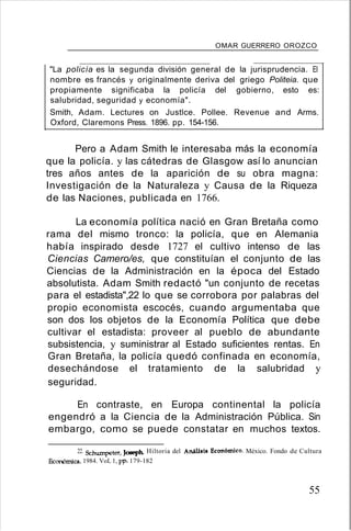 OMAR GUERRERO OROZCO
"La policía es la segunda división general de la jurisprudencia. El
nombre es francés y originalmente deriva del griego Politeia. que
propiamente significaba la policía del gobierno, esto es:
salubridad, seguridad y economía".
Smith, Adam. Lectures on Justlce. Pollee. Revenue and Arms.
Oxford, Claremons Press. 1896. pp. 154-156.
Pero a Adam Smith le interesaba más la economía
que la policía. y las cátedras de Glasgow así lo anuncian
tres años antes de la aparición de su obra magna:
Investigación de la Naturaleza y Causa de la Riqueza
de las Naciones, publicada en 1766.
La economía política nació en Gran Bretaña como
rama del mismo tronco: la policía, que en Alemania
había inspirado desde 1727 el cultivo intenso de las
Ciencias Camero/es, que constituían el conjunto de las
Ciencias de la Administración en la época del Estado
absolutista. Adam Smith redactó "un conjunto de recetas
para el estadista",22 lo que se corrobora por palabras del
propio economista escocés, cuando argumentaba que
son dos los objetos de la Economía Política que debe
cultivar el estadista: proveer al pueblo de abundante
subsistencia, y suministrar al Estado suficientes rentas. En
Gran Bretaña, la policía quedó confinada en economía,
desechándose el tratamiento de la salubridad y
seguridad.
En contraste, en Europa continental la policía
engendró a la Ciencia de la Administración Pública. Sin
embargo, como se puede constatar en muchos textos.
22. Schumpeter, Joseph. Hiltoria del Anilllil Económi('o. México. Fondo de Cultura
&:on6mica. 1984. VoL 1, pp. 179-182
55
 