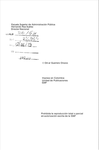 Escuela Superior de Administración Pública
Hernando Roa Suárez
Director Nacional
? (.) /6) r:
i~L,"SI~ . .~-~':::.:--:..i..-...:._~/(,._,
© Om ar Guerrero Orozco
Impreso en Colombia
Unidad de Publicaciones
ESAP
Prohibida la reproducción total o parcial
sin autorización escrita de la ESAP
 