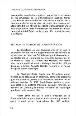 PRINCIPIOS DE ADMINISTRACION PUBLICA
las materias económicas siguieron presentes en el interés
de los estudiosos de la administración pública. Carlos
Juan Bonnin comprendió los más diversos ramos de la
economía dentro de su obra, en tanto que Lorenzo van
Stein concibió en 1865 la categoría administración de la
vida económica, para comprender los diferentes modos
de actividad del Estado en la producción, la distribución y
el consumo.
SOCIOLOGíA Y CIENCIA DE LA ADMINISTRACiÓN
La Sociología es una disciplina más joven que la
Economía Política, ya fue engendrada en 1803 dentro de
los escritos de Henri de Saint-Simón, particularmente en
sus Cartas de un Habitante de Ginebra; aunque fue en
su Memoria sobre la Ciencia del Hombre, del mismo
año, donde acuñó el término Fisiología Social. En 1839, su
discípulo y amigo Augusto Comte, nombró a la nueva
disciplina como Sociología.
La Fisiología Social había sido formulada como
ciencia de la organización colectiva, como una disciplina.
que estudiaba la génesis y el desarrollo histórico de los
sistemas sociales. En 1820, Saint-Simón produjo su obra
más célebre: El Sistema Industrial, después vendrían los
trabajos de Comte y la nutrida corriente de sociólogos
que fluye hasta nuestros días.
Adam Smith no fue el único fundador de la
Economía Política, pero si quien le dio la forma y el patrón
sobre el cual se ha desarrollado. En 1615, Antonio
56
 