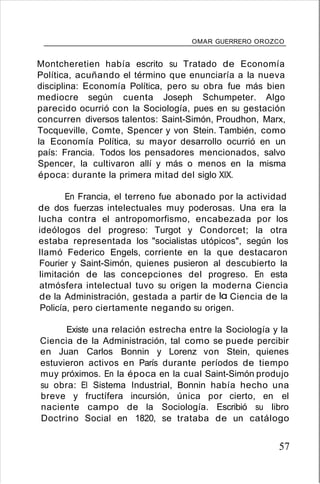 OMAR GUERRERO OROZCO
Montcheretien había escrito su Tratado de Economía
Política, acuñando el término que enunciaría a la nueva
disciplina: Economía Política, pero su obra fue más bien
mediocre según cuenta Joseph Schumpeter. Algo
parecido ocurrió con la Sociología, pues en su gestación
concurren diversos talentos: Saint-Simón, Proudhon, Marx,
Tocqueville, Comte, Spencer y von Stein. También, como
la Economía Política, su mayor desarrollo ocurrió en un
país: Francia. Todos los pensadores mencionados, salvo
Spencer, la cultivaron allí y más o menos en la misma
época: durante la primera mitad del siglo XIX.
En Francia, el terreno fue abonado por la actividad
de dos fuerzas intelectuales muy poderosas. Una era la
lucha contra el antropomorfismo, encabezada por los
ideólogos del progreso: Turgot y Condorcet; la otra
estaba representada los "socialistas utópicos", según los
llamó Federico Engels, corriente en la que destacaron
Fourier y Saint-Simón, quienes pusieron al descubierto la
limitación de las concepciones del progreso. En esta
atmósfera intelectual tuvo su origen la moderna Ciencia
de la Administración, gestada a partir de la Ciencia de la
Policía, pero ciertamente negando su origen.
Existe una relación estrecha entre la Sociología y la
Ciencia de la Administración, tal como se puede percibir
en Juan Carlos Bonnin y Lorenz von Stein, quienes
estuvieron activos en París durante períodos de tiempo
muy próximos. En la época en la cual Saint-Simón produjo
su obra: El Sistema Industrial, Bonnin había hecho una
breve y fructífera incursión, única por cierto, en el
naciente campo de la Sociología. Escribió su libro
Doctrino Social en 1820, se trataba de un catálogo
57
 