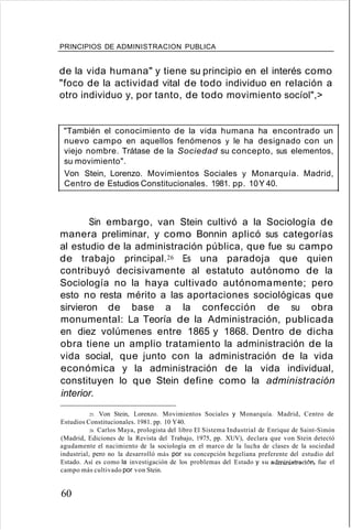 PRINCIPIOS DE ADMINISTRACION PUBLICA
de la vida humana" y tiene su principio en el interés como
"foco de la actividad vital de todo individuo en relación a
otro individuo y, por tanto, de todo movimiento socíol",>
"También el conocimiento de la vida humana ha encontrado un
nuevo campo en aquellos fenómenos y le ha designado con un
viejo nombre. Trátase de la Sociedad su concepto, sus elementos,
su movimiento".
Von Stein, Lorenzo. Movimientos Sociales y Monarquía. Madrid,
Centro de Estudios Constitucionales. 1981. pp. 10Y 40.
Sin embargo, van Stein cultivó a la Sociología de
manera preliminar, y como Bonnin aplicó sus categorías
al estudio de la administración pública, que fue su campo
de trabajo principal.26 Es una paradoja que quien
contribuyó decisivamente al estatuto autónomo de la
Sociología no la haya cultivado autónomamente; pero
esto no resta mérito a las aportaciones sociológicas que
sirvieron de base a la confección de su obra
monumental: La Teoría de la Administración, publicada
en diez volúmenes entre 1865 y 1868. Dentro de dicha
obra tiene un amplio tratamiento la administración de la
vida social, que junto con la administración de la vida
económica y la administración de la vida individual,
constituyen lo que Stein define como la administración
interior.
25. Von Stein, Lorenzo. Movimientos Sociales y Monarquía. Madrid, Centro de
Estudios Constitucionales. 1981. pp. 10 Y40.
26. Carlos Maya, prologista del libro El Sistema Industrial de Enrique de Saint-Simón
(Madrid, Ediciones de la Revista del Trabajo, 1975, pp. XUV), declara que von Stein detectó
agudamente el nacimiento de la sociología en el marco de la lucha de clases de la sociedad
industrial, pero no la desarrolló más por su concepción hegeliana preferente del estudio del
Estado. Así es como la investigación de los problemas del Estado y su administración, fue el
campo más cultivado por von Stein.
60
 
