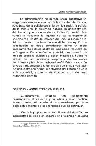 aMAR GUERRERO OROZCO
La administración de la vida social constituye un
magno universo en el cual incide la cctividad del Estado,
pues trata de la policía social, la política social, la policía
de la medicina, la asistencia pública, la administración
del trabajo y el sistema de capitalización social. Esta
categoría conserva la riqueza de sus concepciones
sociológicas. Dentro del prólogo del libro La Teoría de la
Administración, una frase resume dicha concepción: la
constitución no debe considerarse como un mero
ordenamiento político abstracto, sino como resultado de
la "organización económica y social, que cuando se
modela sobre la división de bienes materiales, hunde su
historia en las posiciones recíprocas de las clases
dominantes y las clases trabajadoras")? Esta concepción
sirve de fundamento a la definición que brinda Van Stein
de administración como la actividad del Estado de cara
a la sociedad, y que la visualiza como un elemento
autónomo de vida.
DERECHO Y ADMINISTRACiÓN PÚBLICA
Curiosamente, estando tan íntimamente
relacionados el derecho y la administración pública,
buena parte del estudio de sus relaciones partieron
conceptualmente de las diferencias que les distinguen.
Como lo propuso un autor a finales del siglo XIX, por
administración debe entenderse una "expresión opuesta
27. Stein, Lorenzo. La Scienza delta Publica Amministrazione. Torino, Unione
Tipográfica Edictrice. 1897, pp. 34.
61
 