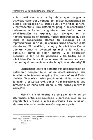 PRINCIPIOS DE ADMINISTRACION PUBLICA
a la constitución o a la ley, dado que designa la
actividad concreta y variada del Estado, considerada en
detalle, por oposición al orden público y jurídico general
y permonente''.» Esto establece porqué la constitución
determina la forma de gobierno, en tanto que la
administración se expresa, por ejemplo, en el
nombramiento de un ministro. Puede afirmarse así, que en
tanto la constitución plantea los principios de la
representación nacional, la administración convoca a las
elecciones. "En realidad, la ley y la administración se
oponen como la voluntad general y la voluntad
particular; como el orden general y la disposición
especial: la ley fija los principios y los limites de la
administración, la cual se mueve libremente en este
cuadro legal, no siendo una simple aplicación de la ley".29
La distinción entre el derecho y la administración no
solamente comprende el marco constitucionales, sino
también a las faenas de aplicación que atañen al Poder
Judicial: "la administración propiamente dicha, se opone
también a la justicia civil, penal y administrativa; la una
protege al derecho perturbado, la otra busca y realiza la
utilidad".30
Hoy en día el acento no se pone tanto en las
diferencias entre administración y derecho, sino en los
importantes vínculos que los relaciones. Esto lo hemos
desarrollado en la cuarta lección, segunda parte.
28, Blunschli, Caspar, Derecho Público Universal. Madrid, J. Góngora Impresor. Sin
año (1876). Dos tomos. Tomo II, p. 247.
29, Ibíd, p. 248.
3O,Ibíd.
62
 