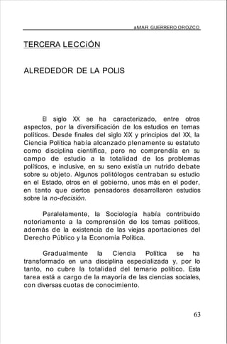 aMAR GUERRERO OROZCO
TERCERA LECCiÓN
ALREDEDOR DE LA POLlS
El siglo XX se ha caracterizado, entre otros
aspectos, por la diversificación de los estudios en temas
políticos. Desde finales del siglo XIX y principios del XX, la
Ciencia Política había alcanzado plenamente su estatuto
como disciplina científica, pero no comprendía en su
campo de estudio a la totalidad de los problemas
políticos, e inclusive, en su seno existía un nutrido debate
sobre su objeto. Algunos politólogos centraban su estudio
en el Estado, otros en el gobierno, unos más en el poder,
en tanto que ciertos pensadores desarrollaron estudios
sobre la no-decisión.
Paralelamente, la Sociología había contribuido
notoriamente a la comprensión de los temas políticos,
además de la existencia de las viejas aportaciones del
Derecho Público y la Economía Política.
Gradualmente la Ciencia Política se ha
transformado en una disciplina especializada y, por lo
tanto, no cubre la totalidad del temario político. Esta
tarea está a cargo de la mayoría de las ciencias sociales,
con diversas cuotas de conocimiento.
63
 
