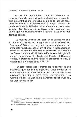 PRINCIPIOS DE ADMINISTRACION PUBLICA
Como los fenómenos políticos reclaman la
convergencia de una variedad de disciplinas, es patente
que las contribuciones individuales de cada una de ellas
tiene un efecto complementario. A mayor número de
colaboraciones individuales de las ciencias sociales para
estudiar los fenómenos políticos, más carácter de
convergencia multidisciplinaria adquiere la agenda del
temario político.
La idea de Lorenzo von Stein, en el sentido de que
la actividad del Estado integra un Sistema Positivo de
Ciencias Políticas, es muy útil para comprender un
prospecto multidisciplinario para abordar a los fenómenos
políticos.>' El Sistema precedió el concepto de 'Ciencias
del Estado, que formuló Holtzendorff a finales del siglo XIX,
y que comprendían la Teoría del Estado, el Derecho
Político, el Derecho Internacional, la Economía Política, la
Hacienda y la Ciencia de la Policía.32
En esta lección abordaremos las relaciones de tres
disciplinas que tienen una injerencia fundamental en la
exploración de los temas políticos, así como las relaciones
estrechas que tienen entre ellas. Nos referimos a la
Ciencia Política, la Ciencia de la Administración Pública y
las Ciencias de Policy.
31, Lorenz vonStein. La Scienza della Publica Amministrazione. Torino, Unione Tipografico-
Editrice. 1897.
32. Posada, Adolfo. Tratado de Derecho Politico. Madrid, librería General de Victoriano
Suárez.1835. Dos tomos. Tomo 1,pp. 15-16.
64
 