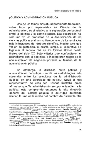 OMAR GU ERRERO OROZCO
pOLíTICA Y ADMINISTRACiÓN PÚBLICA
Uno de los temas más abundantemente trabajado,
sobre todo por especialistas en Ciencia de la
Administración, es el relativo a la separación conceptual
entre la política y la administración. Esta separación ha
sido uno de los productos de la diversificación de las
ciencias políticas y al mismo tiempo, uno de los resultados
más infructuosos del debate científico. Mucho tuvo que
ver en su gestación, al mismo tiempo, el imperativo de
legitimar al servicio civil en los Estados Unidos desde
finales del siglo XIX, bajo criterios que confundieron el
apartidismo con la apolítica, e incorporaron rasgos de la
administración de negocios privados al temario de la
administración pública.
Sin embargo, la distinción entre política y
administración constituye una de las metodologías más
socorridas entre los estudiosos de la administración
pública, en una diversidad de poíses.» Quizá el más
representativo de ellos sea Gaspar Bluntschli, quien
afirmaba que "la administración se opone también a la
política; ésta comprende entonces la alta dirección
general del Estado; aquella la actividad detallada
inferior; la una es la misión del hombre de Estado; la otra
33. La lisia de los estudiosos del tema es larga, toda vez que ha congregado a varios de los
especialistas más acreditados: Vívíen, A Etudes Administratives. París, Editions Cujas. 1974.
Dos volúmenes. La edición original es de 1845; Colmeiro, Manuel. Derecho AcbninUtrativo
Español. Madrid y Santiago, Librerías de don Angel Calleja. 1850; Wilson, Woodrow. ''The.~dy
of Administration". RU. Política! Science Quarterly. Vol. 2. 1887). Willoughby, William.
PrincipIes of Public Administration. Be1timore, The John Hopkins Press. 1927;Goodnow, Frank.
Polities and Administration. New York, Russell and Russell. 1900. Riggs, Fred .
"Professionalism, Politica1 Scienee of Scope of Public Administration". En Olat'lesworth, OO.,
Theory and Practice of Pablie Adminiatration. Philadelphia, The American Academy of
Political and Social Sciences. 1968.
65
 