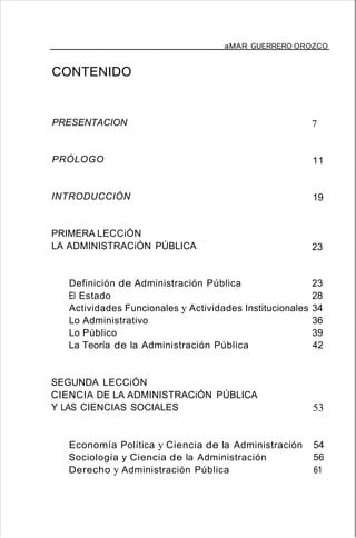 aMAR GUERRERO OROZCO
CONTENIDO
PRESENTACION
PRÓLOGO
INTRODUCCIÓN
PRIMERA LECCiÓN
LA ADMINISTRACiÓN PÚBLICA
7
11
19
23
Definición de Administración Pública 23
El Estado 28
Actividades Funcionales y Actividades Institucionales 34
Lo Administrativo 36
Lo Público 39
La Teoría de la Administración Pública 42
SEGUNDA LECCiÓN
CIENCIA DE LA ADMINISTRACiÓN PÚBLICA
Y LAS CIENCIAS SOCIALES 53
Economía Política y Ciencia de la Administración 54
Sociología y Ciencia de la Administración 56
Derecho y Administración Pública 61
 