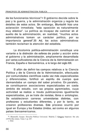 PRINCIPIOS DE ADMINISTRACION PUBLICA
de los funcionarios técnicos"> El gobierno decide sobre la
paz y la guerra, y la administración organiza y regula los
detalles de estos actos. Sin embargo, Bluntschli hizo una
aclaración inmediata: "esta oposición es naturalmente
muy elástica". La política es incapaz de caminar sin el
auxilio de la administración, en realidad, "muchos actos
administrativos toman un carácter político, por su
importancia general".35 Así, los actos administrativos
también reclaman la atención del estadista.
La dicotomía política-administración constituye una
variante a la distinción de esferas de poder y acción entre
el gobierno y la administración, ampliamente desarrollada
por varios cultivadores de la Ciencia de la Administración en
Francia, España e Iberoamérica, a lo largo del siglo XIX.
El afán de definir los campos relativos a la Ciencia
Política y de la Ciencia de la Administración, efectuada
por comunidades científicas cada vez más especializadas
y diferenciadas, fortificó un espíritu de cuerpo que
demandaba un campo del saber privativo. En paralelo,
se constituyeron asociaciones especializadas en cada
ámbito de estudio, con sus propios agremiados, cuya
actividad se realiza a través publicaciones igualmente
especializadas, ya se trate de revistas, libros o antologías.
Se establecieron carreras universitarias distintas, con
profesores y estudiantes diferentes, y por lo tanto, se
crearon profesiones diversas. Este proceso ocurrió por
igual en Europa y los Estados Unidos, así como en algunos
países iberoamericanos.
34. Blunstchlí, Gaspar. Derecho Público Universal. Madrid, J. Góngora Impresor. Sin año
(1876).Dos tomos. Tomo 11, p. 247.
35. Ibíd.
66
 